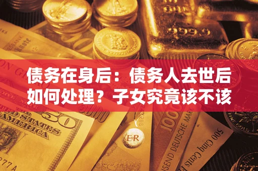 济南债务在身后：债务人去世后如何处理？子女究竟该不该还钱？