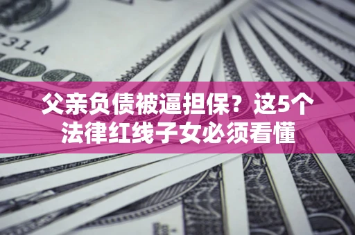 济南父亲负债被逼担保？这5个法律红线子女必须看懂