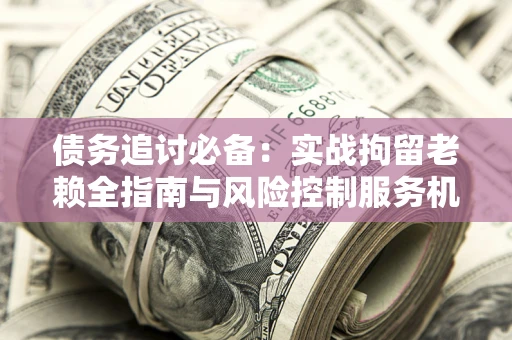济南债务追讨必备：实战拘留老赖全指南与风险控制服务机构推荐